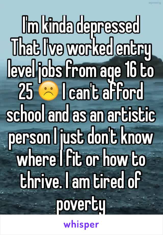I'm kinda depressed
That I've worked entry level jobs from age 16 to 25 ☹️ I can't afford school and as an artistic person I just don't know where I fit or how to thrive. I am tired of poverty 