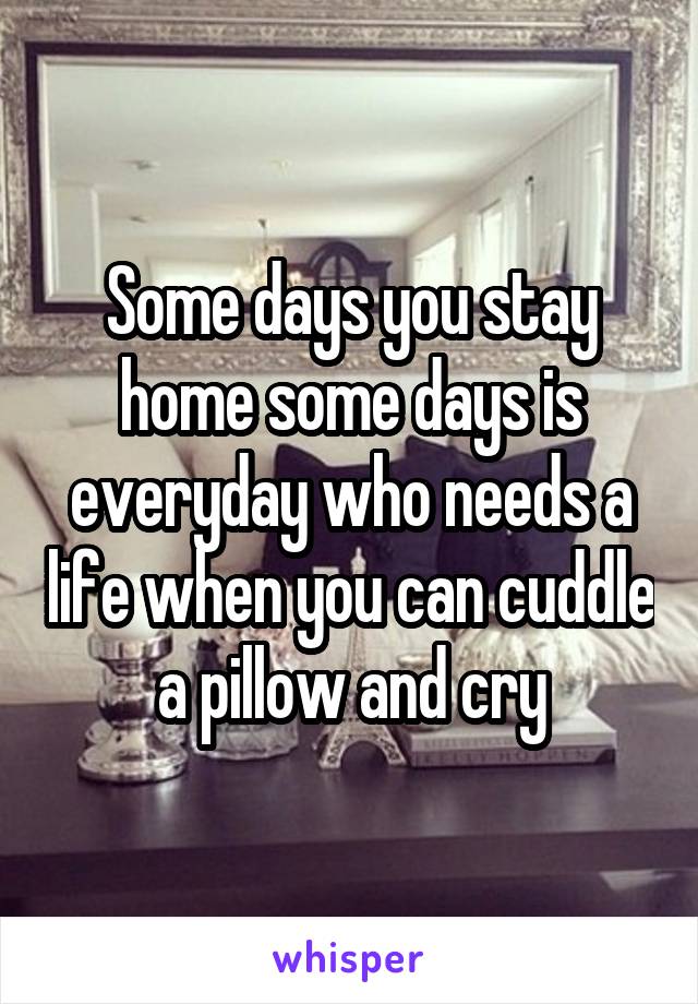 Some days you stay home some days is everyday who needs a life when you can cuddle a pillow and cry