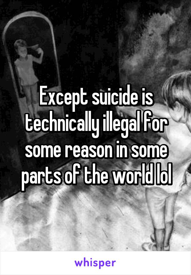 Except suicide is technically illegal for some reason in some parts of the world lol