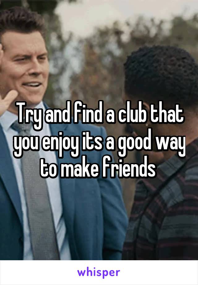 Try and find a club that you enjoy its a good way to make friends 
