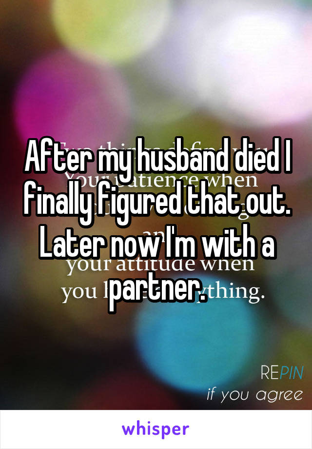 After my husband died I finally figured that out. Later now I'm with a partner.