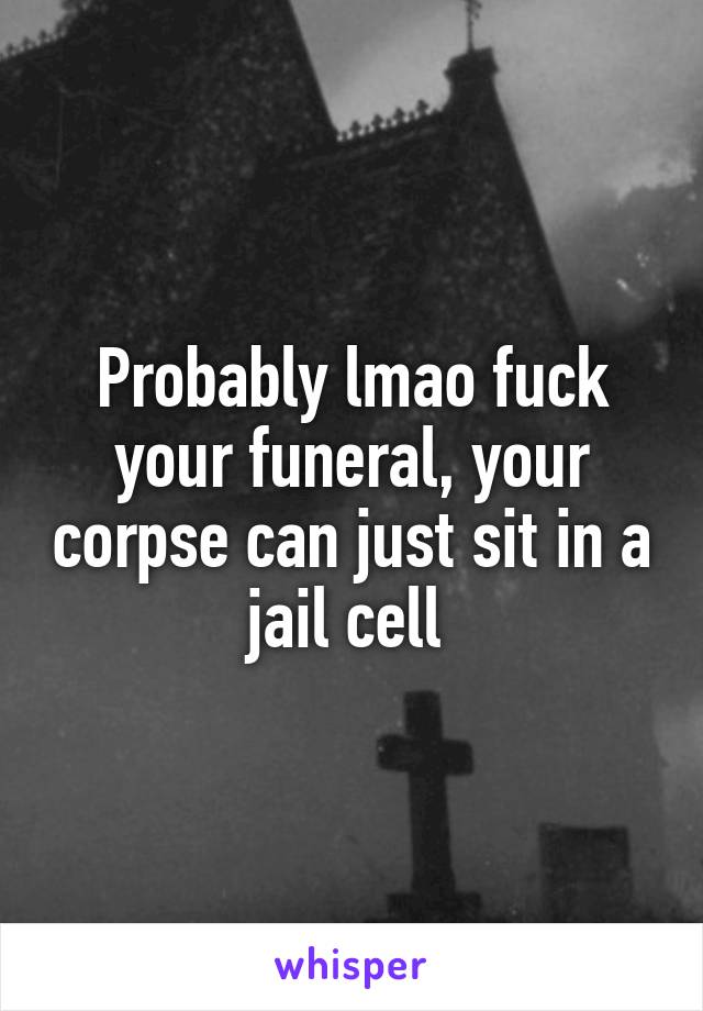 Probably lmao fuck your funeral, your corpse can just sit in a jail cell 