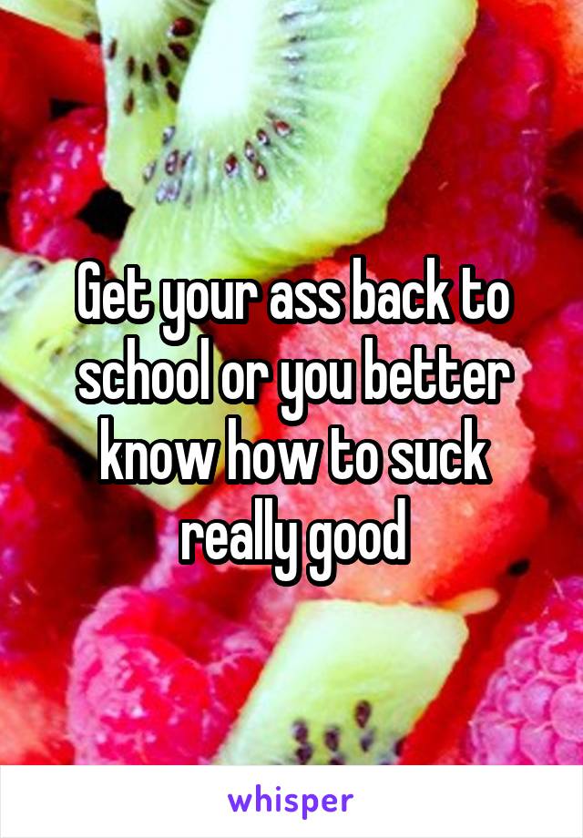 Get your ass back to school or you better know how to suck really good