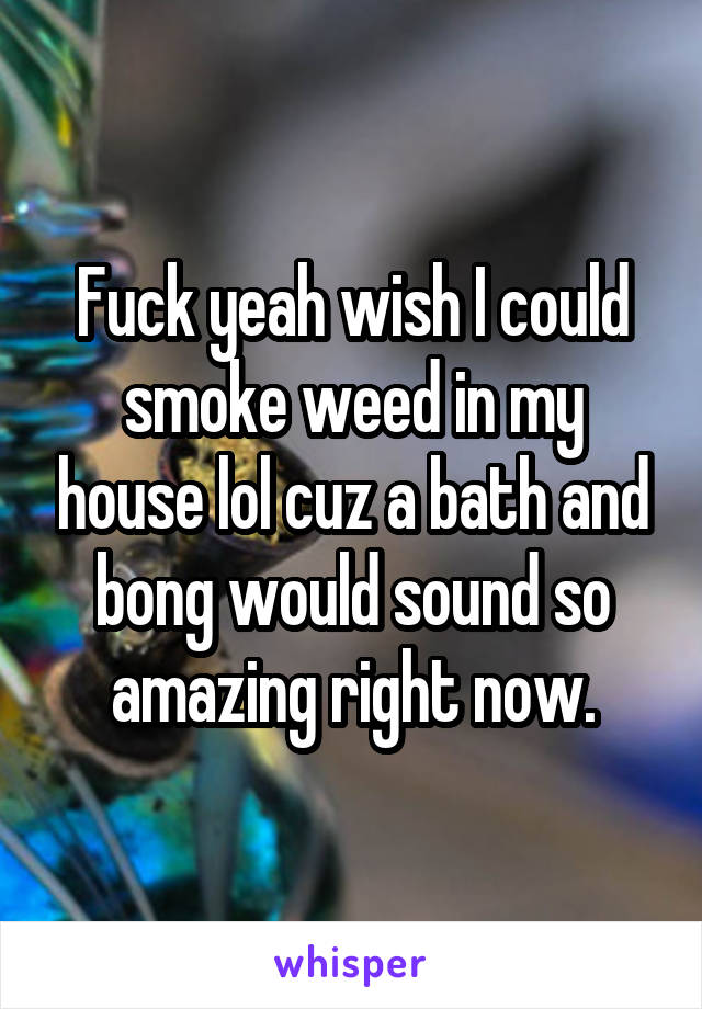 Fuck yeah wish I could smoke weed in my house lol cuz a bath and bong would sound so amazing right now.