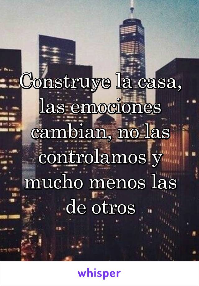 Construye la casa, las emociones cambian, no las controlamos y mucho menos las de otros