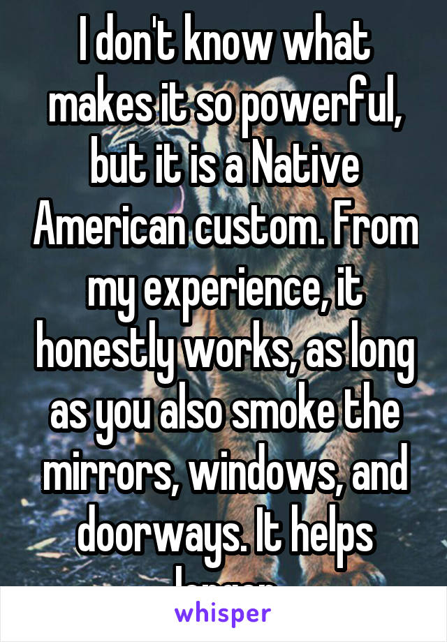 I don't know what makes it so powerful, but it is a Native American custom. From my experience, it honestly works, as long as you also smoke the mirrors, windows, and doorways. It helps longer