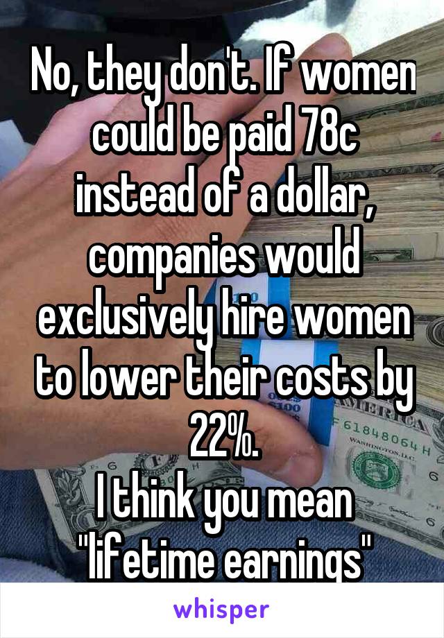 No, they don't. If women could be paid 78c instead of a dollar, companies would exclusively hire women to lower their costs by 22%.
I think you mean "lifetime earnings"
