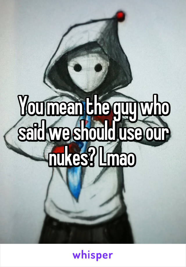 You mean the guy who said we should use our nukes? Lmao 