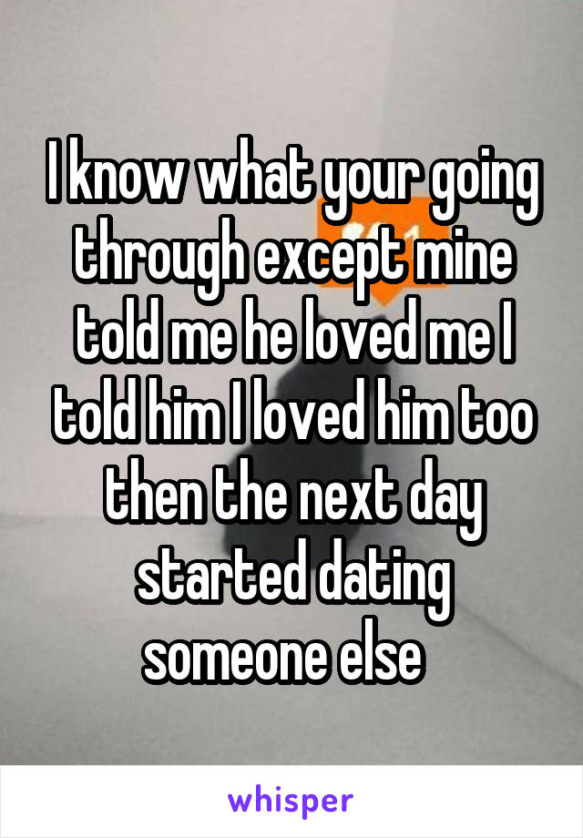 I know what your going through except mine told me he loved me I told him I loved him too then the next day started dating someone else  