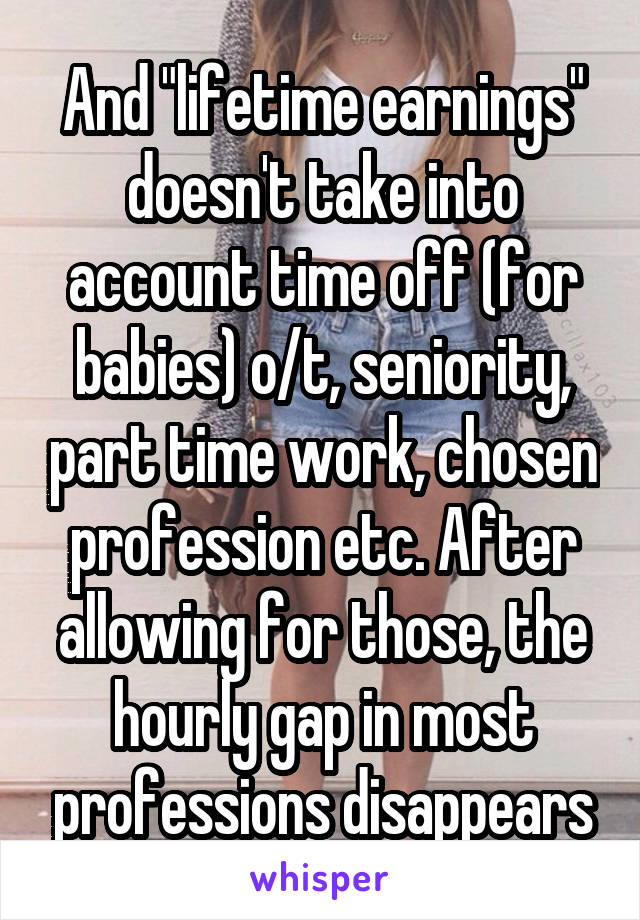 And "lifetime earnings" doesn't take into account time off (for babies) o/t, seniority, part time work, chosen profession etc. After allowing for those, the hourly gap in most professions disappears