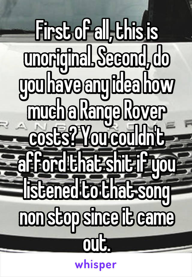 First of all, this is unoriginal. Second, do you have any idea how much a Range Rover costs? You couldn't afford that shit if you listened to that song non stop since it came out.