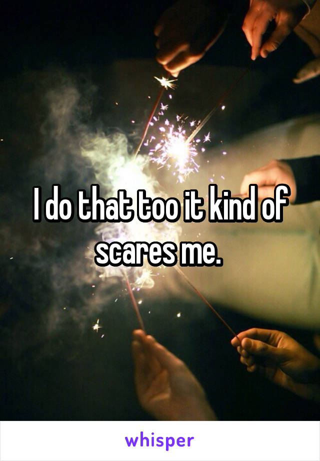 I do that too it kind of scares me. 