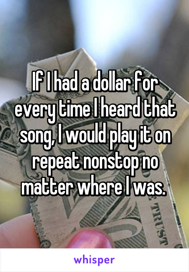 If I had a dollar for every time I heard that song, I would play it on repeat nonstop no matter where I was. 