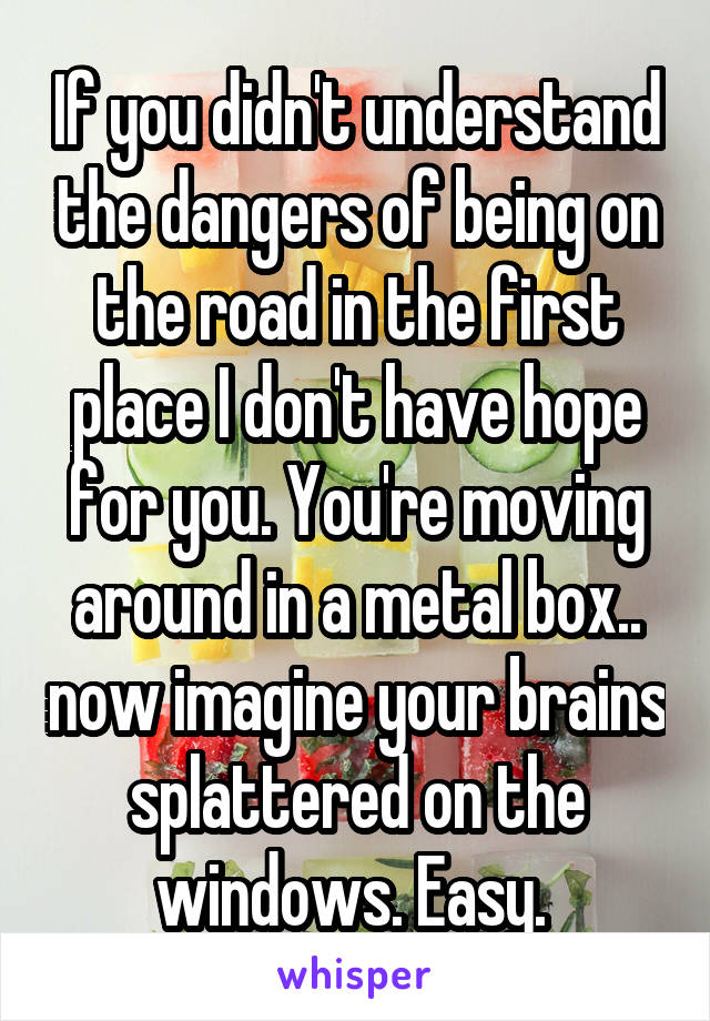 If you didn't understand the dangers of being on the road in the first place I don't have hope for you. You're moving around in a metal box.. now imagine your brains splattered on the windows. Easy. 