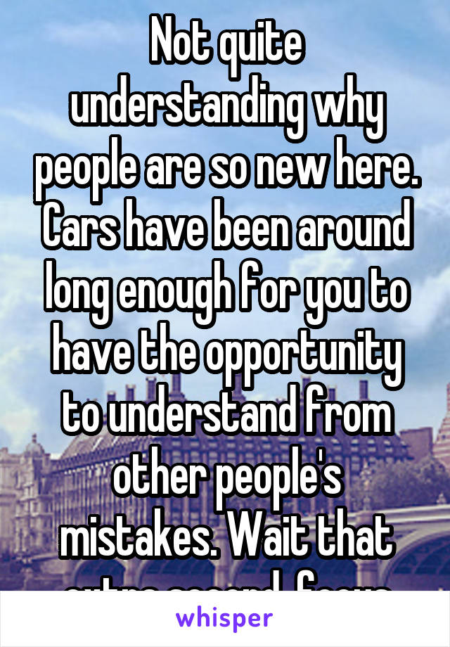 Not quite understanding why people are so new here. Cars have been around long enough for you to have the opportunity to understand from other people's mistakes. Wait that extra second, focus