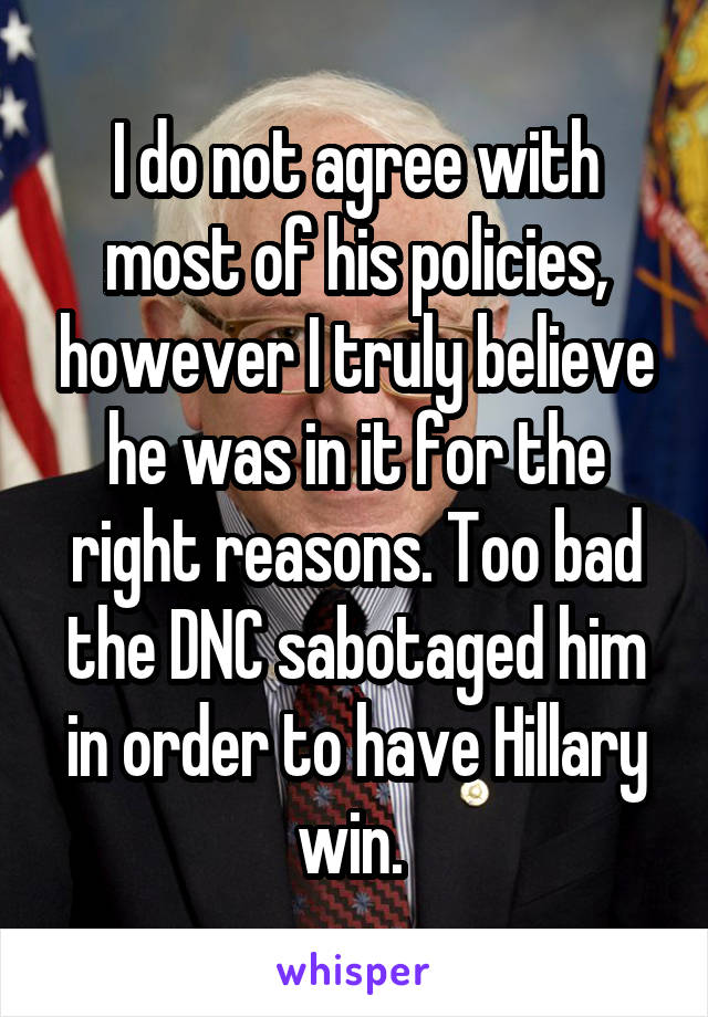 I do not agree with most of his policies, however I truly believe he was in it for the right reasons. Too bad the DNC sabotaged him in order to have Hillary win. 