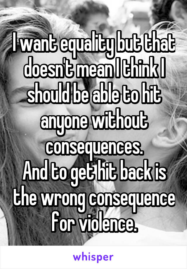 I want equality but that doesn't mean I think I should be able to hit anyone without consequences.
And to get hit back is the wrong consequence for violence.