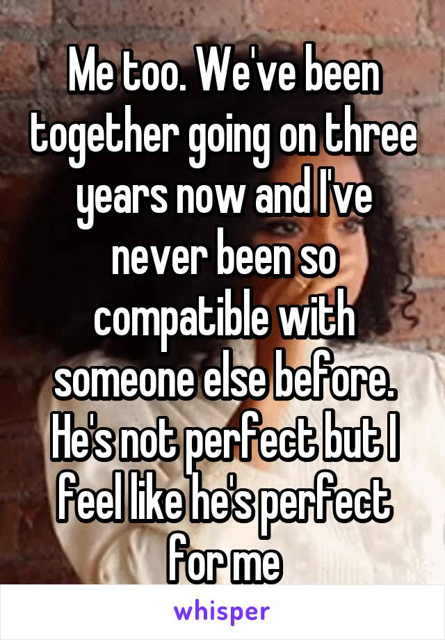 Me too. We've been together going on three years now and I've never been so compatible with someone else before. He's not perfect but I feel like he's perfect for me