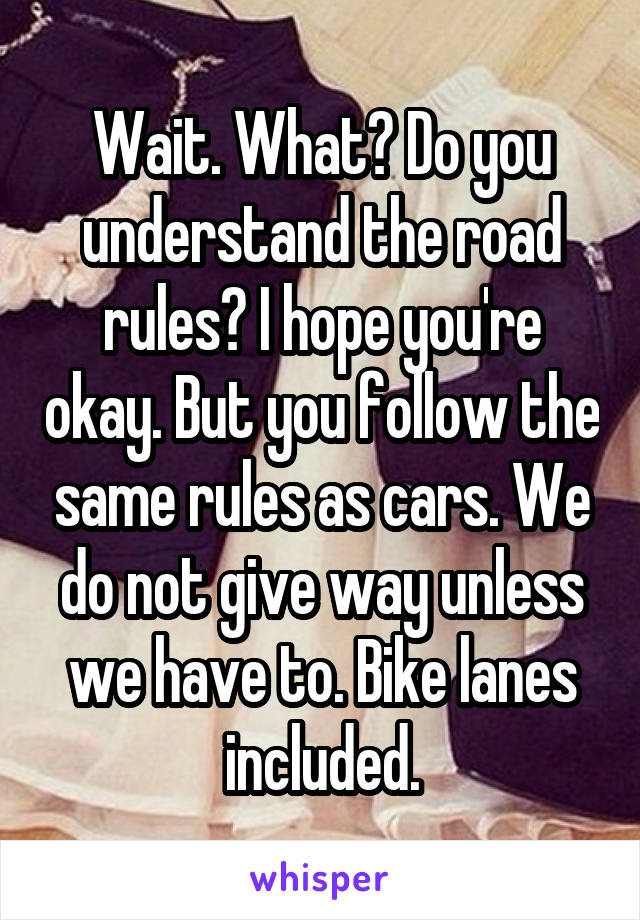 Wait. What? Do you understand the road rules? I hope you're okay. But you follow the same rules as cars. We do not give way unless we have to. Bike lanes included.