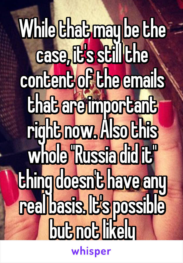 While that may be the case, it's still the content of the emails that are important right now. Also this whole "Russia did it" thing doesn't have any real basis. It's possible but not likely