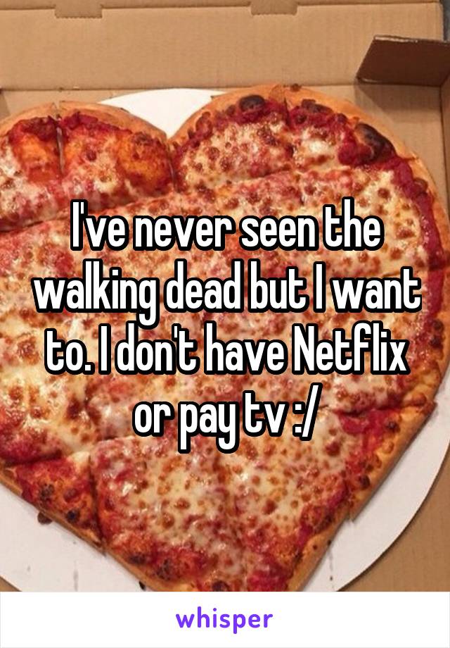 I've never seen the walking dead but I want to. I don't have Netflix or pay tv :/