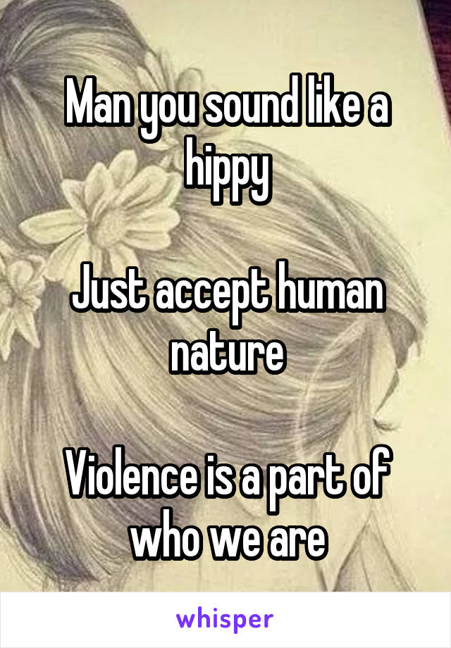 Man you sound like a hippy

Just accept human nature

Violence is a part of who we are