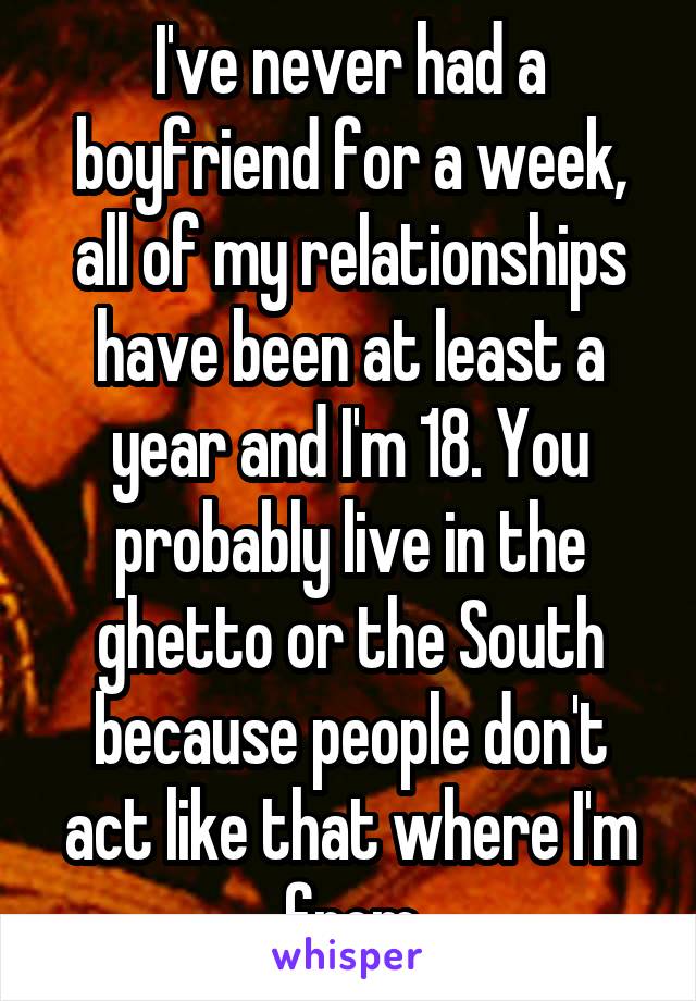 I've never had a boyfriend for a week, all of my relationships have been at least a year and I'm 18. You probably live in the ghetto or the South because people don't act like that where I'm from