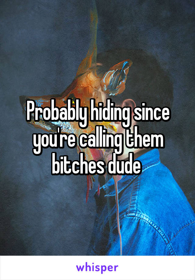 Probably hiding since you're calling them bitches dude 