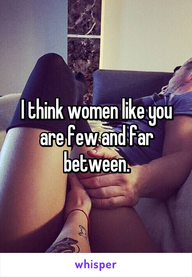 I think women like you are few and far between.