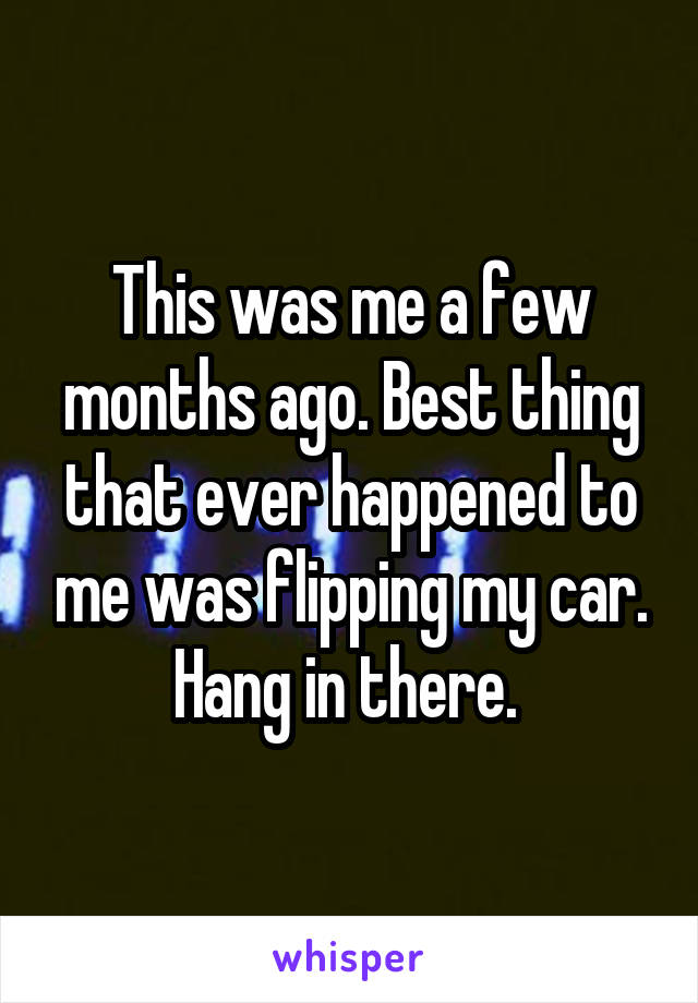 This was me a few months ago. Best thing that ever happened to me was flipping my car. Hang in there. 