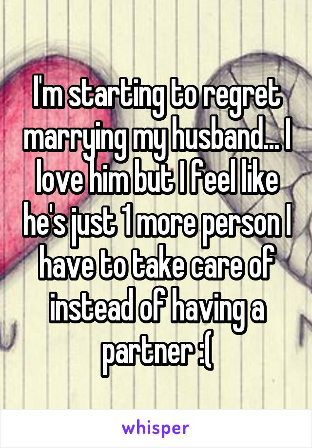 I'm starting to regret marrying my husband... I love him but I feel like he's just 1 more person I have to take care of instead of having a partner :(