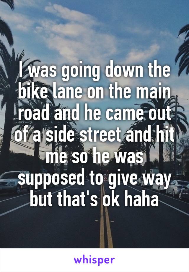 I was going down the bike lane on the main road and he came out of a side street and hit me so he was supposed to give way but that's ok haha