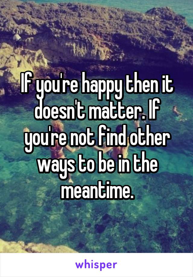 If you're happy then it doesn't matter. If you're not find other ways to be in the meantime.