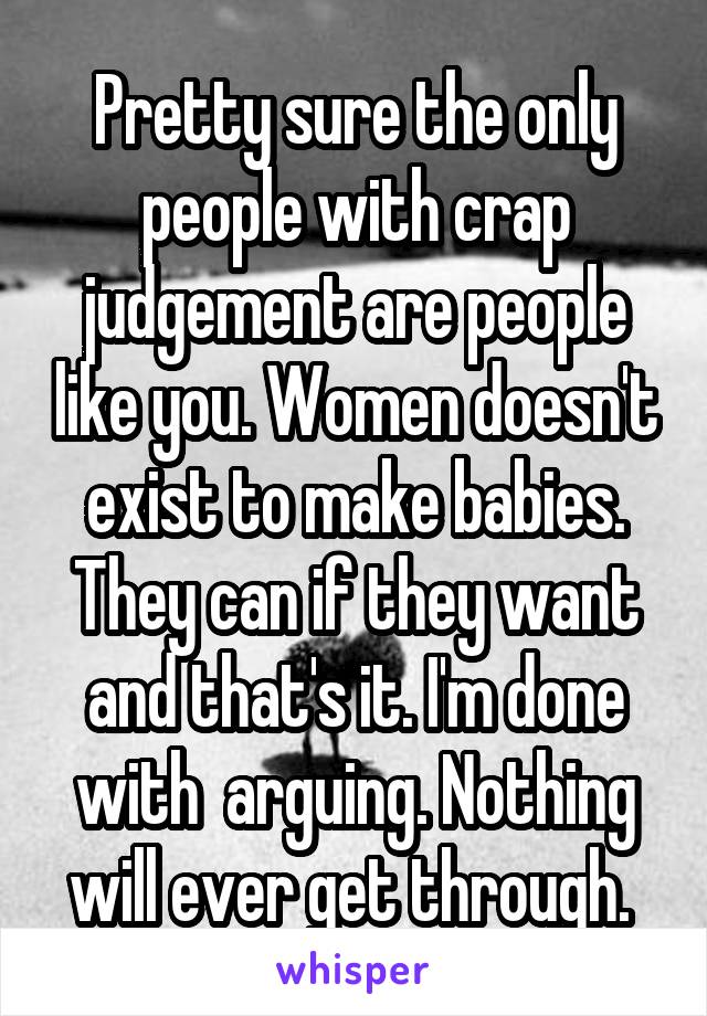 Pretty sure the only people with crap judgement are people like you. Women doesn't exist to make babies. They can if they want and that's it. I'm done with  arguing. Nothing will ever get through. 