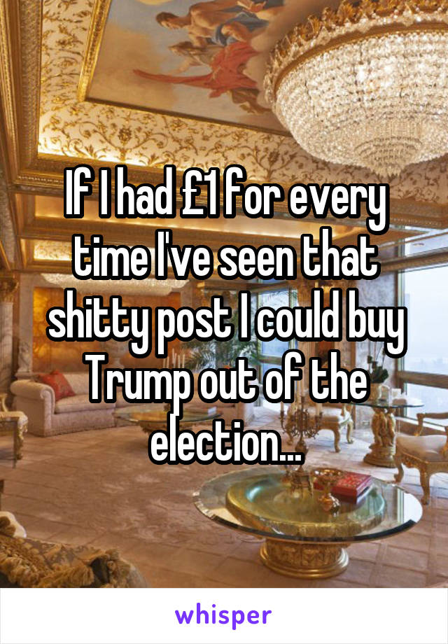 If I had £1 for every time I've seen that shitty post I could buy Trump out of the election...