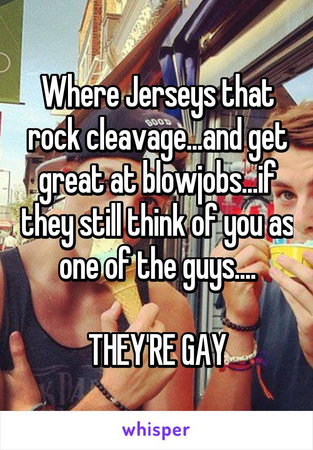 Where Jerseys that rock cleavage...and get great at blowjobs...if they still think of you as one of the guys....

THEY'RE GAY