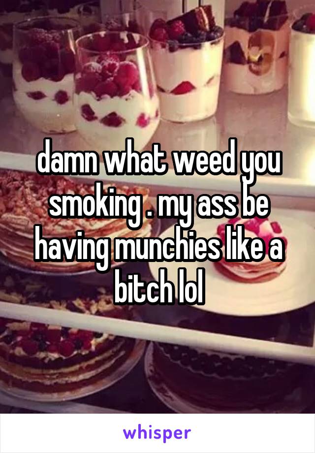 damn what weed you smoking . my ass be having munchies like a bitch lol