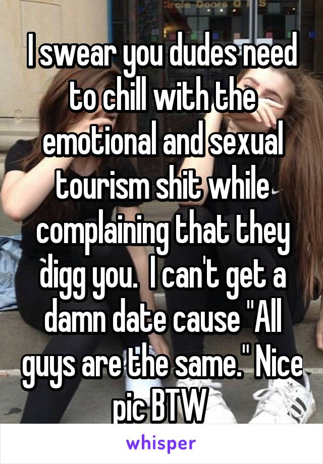 I swear you dudes need to chill with the emotional and sexual tourism shit while complaining that they digg you.  I can't get a damn date cause "All guys are the same." Nice pic BTW 