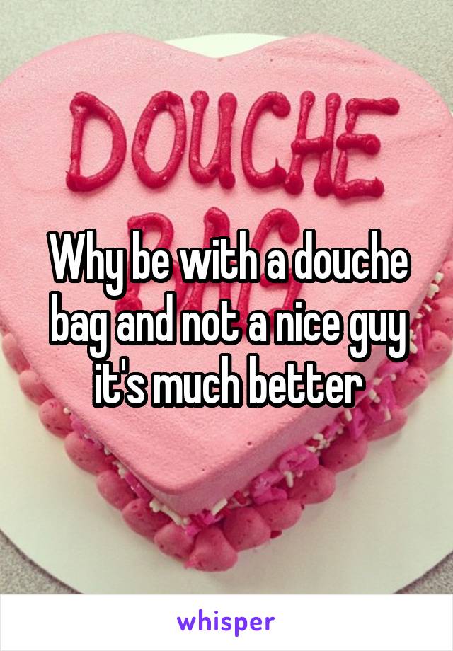 Why be with a douche bag and not a nice guy it's much better