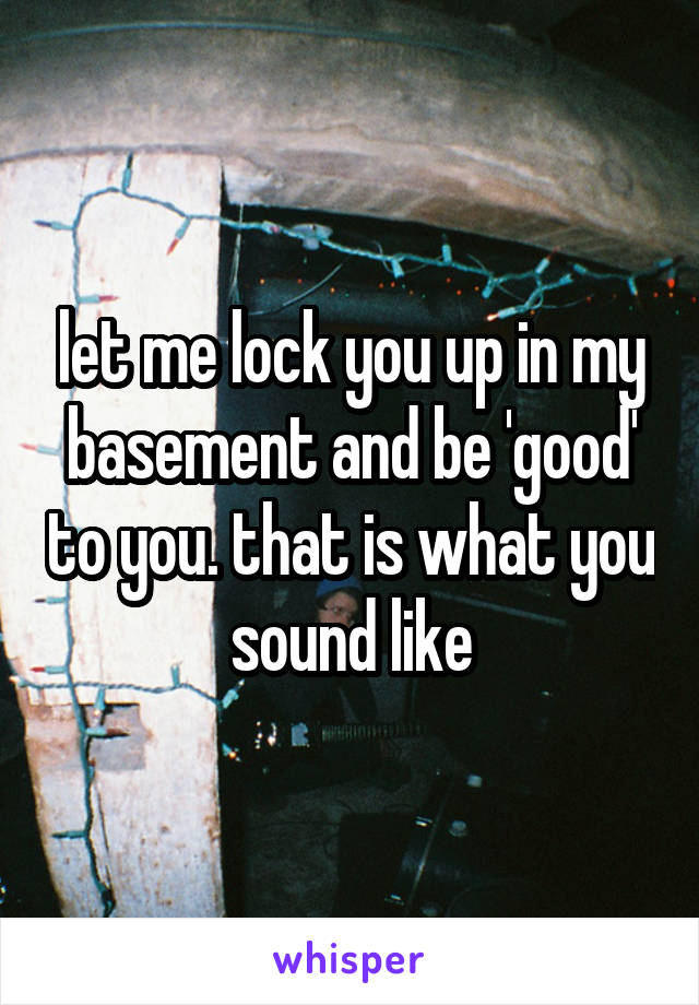 let me lock you up in my basement and be 'good' to you. that is what you sound like