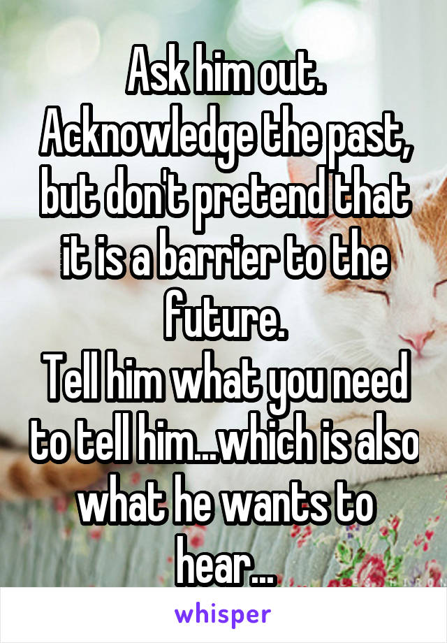 Ask him out.
Acknowledge the past, but don't pretend that it is a barrier to the future.
Tell him what you need to tell him...which is also what he wants to hear...