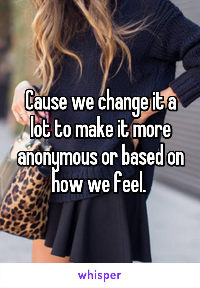 Cause we change it a lot to make it more anonymous or based on how we feel. 