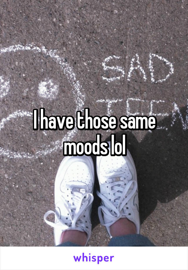 I have those same moods lol