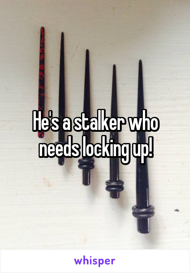 He's a stalker who needs locking up!