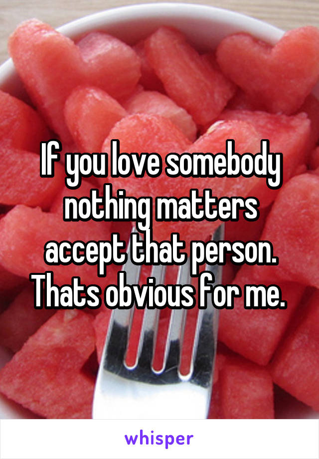 If you love somebody nothing matters accept that person. Thats obvious for me. 