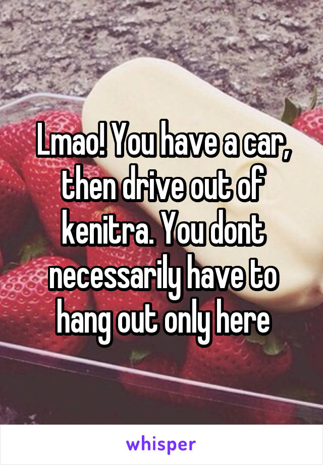 Lmao! You have a car, then drive out of kenitra. You dont necessarily have to hang out only here