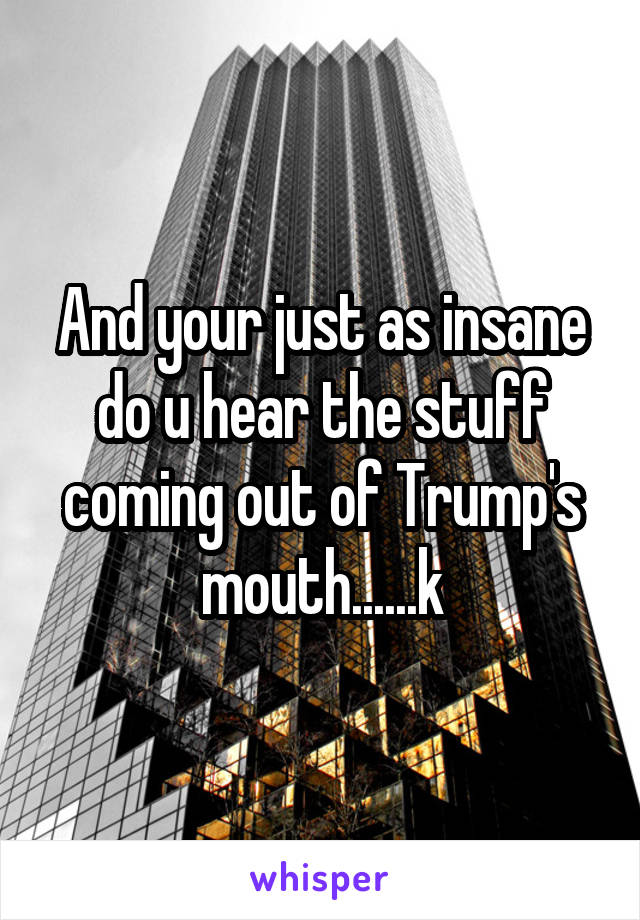 And your just as insane do u hear the stuff coming out of Trump's mouth......k