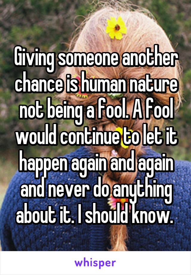 Giving someone another chance is human nature not being a fool. A fool would continue to let it happen again and again and never do anything about it. I should know. 