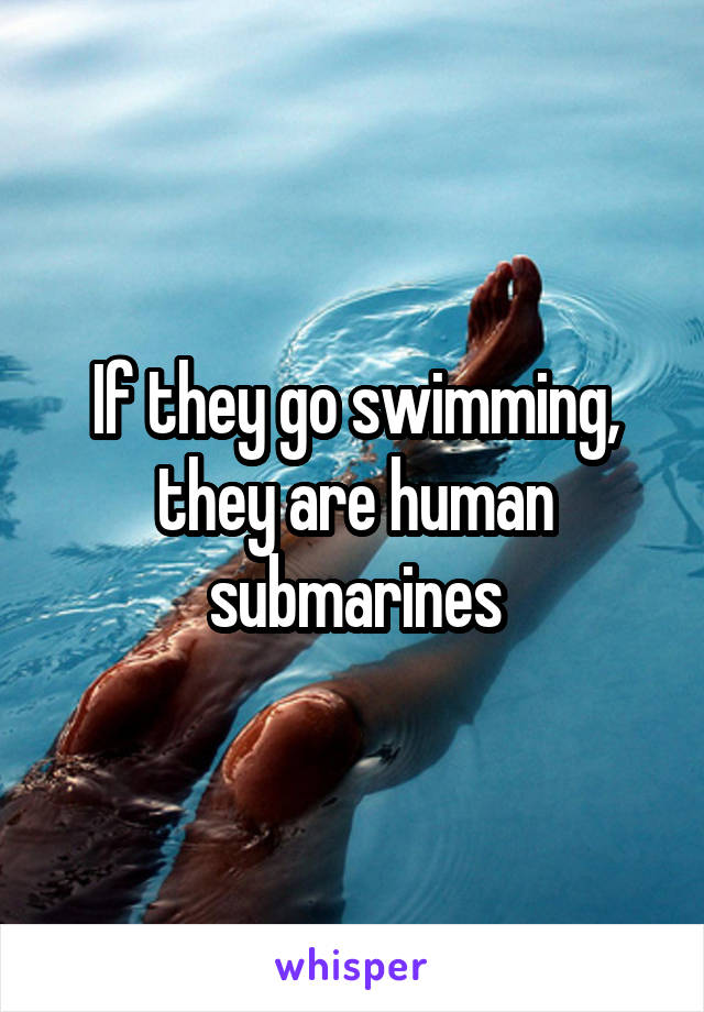 If they go swimming, they are human submarines