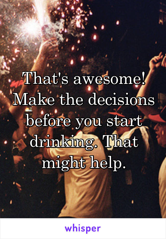 That's awesome! Make the decisions before you start drinking. That might help.